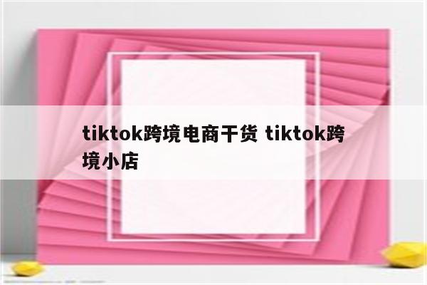 tiktok跨境电商干货 tiktok跨境小店