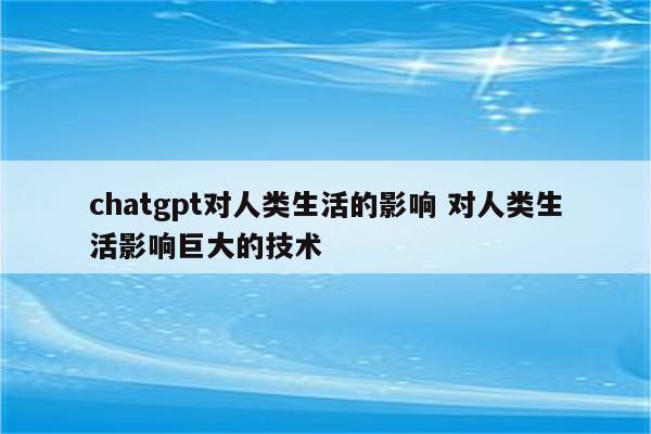 chatgpt对人类生活的影响 对人类生活影响巨大的技术