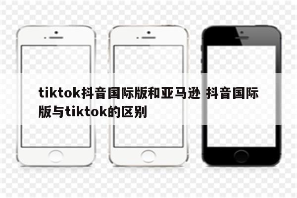 tiktok抖音国际版和亚马逊 抖音国际版与tiktok的区别