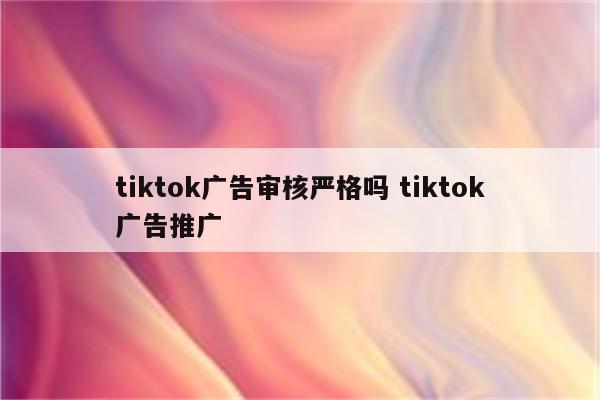 tiktok广告审核严格吗 tiktok广告推广