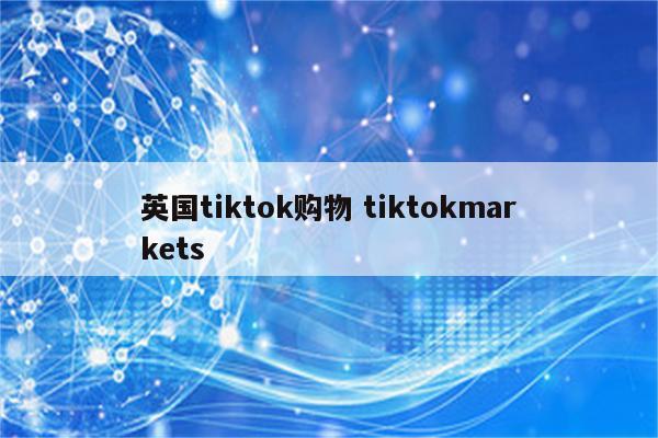 英国tiktok购物 tiktokmarkets