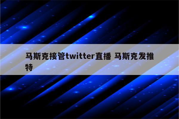 马斯克接管twitter直播 马斯克发推特