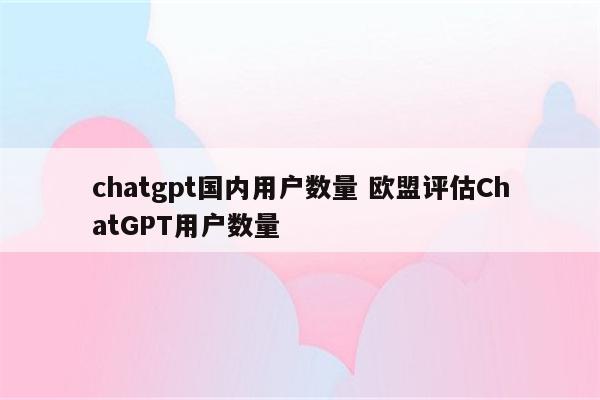 chatgpt国内用户数量 欧盟评估ChatGPT用户数量