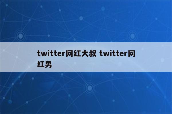 twitter网红大叔 twitter网红男
