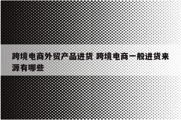跨境电商外贸产品进货 跨境电商一般进货来源有哪些