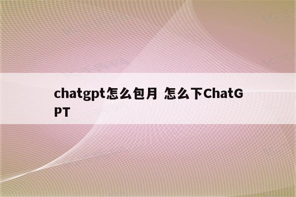 chatgpt怎么包月 怎么下ChatGPT