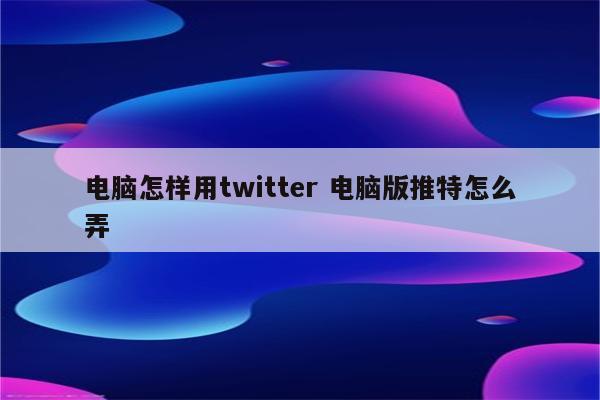 电脑怎样用twitter 电脑版推特怎么弄