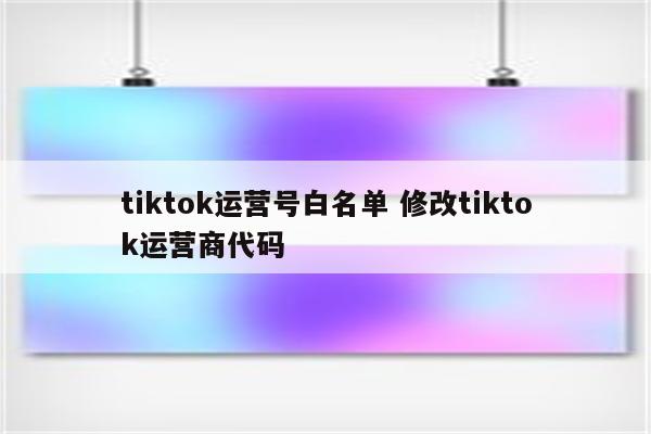 tiktok运营号白名单 修改tiktok运营商代码