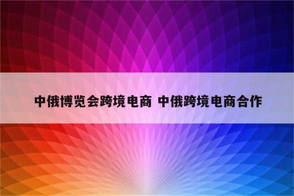 中俄博览会跨境电商 中俄跨境电商合作