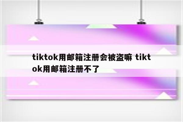 tiktok用邮箱注册会被盗嘛 tiktok用邮箱注册不了