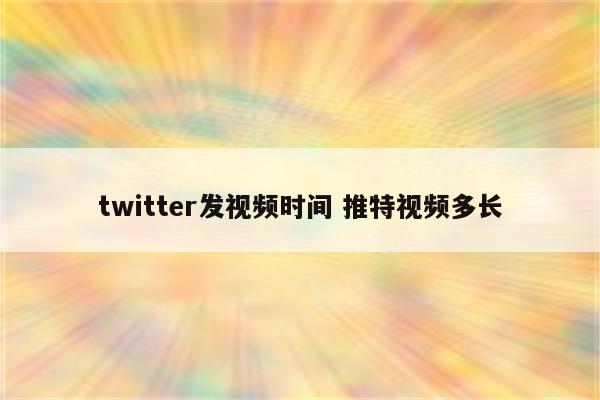 twitter发视频时间 推特视频多长