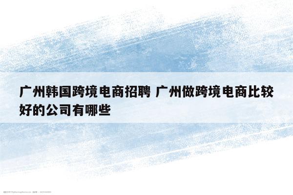 广州韩国跨境电商招聘 广州做跨境电商比较好的公司有哪些