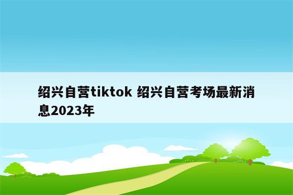 绍兴自营tiktok 绍兴自营考场最新消息2023年