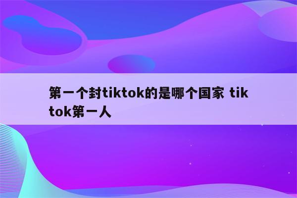 第一个封tiktok的是哪个国家 tiktok第一人
