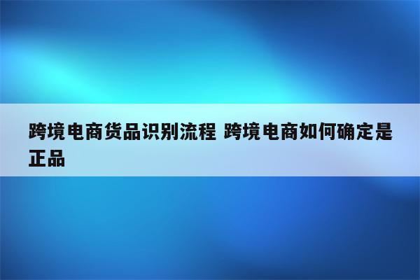 跨境电商货品识别流程 跨境电商如何确定是正品