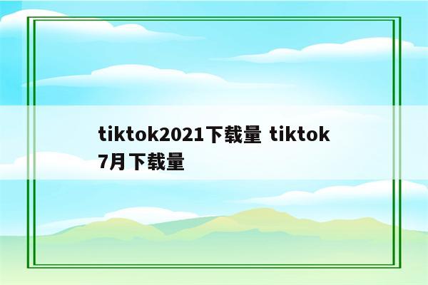 tiktok2021下载量 tiktok7月下载量