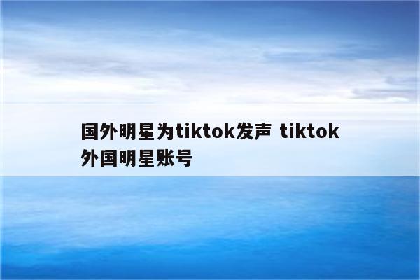 国外明星为tiktok发声 tiktok外国明星账号