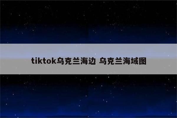 tiktok乌克兰海边 乌克兰海域图