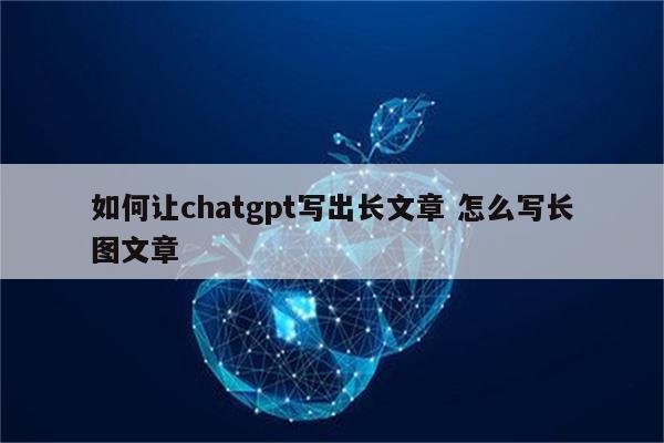 如何让chatgpt写出长文章 怎么写长图文章