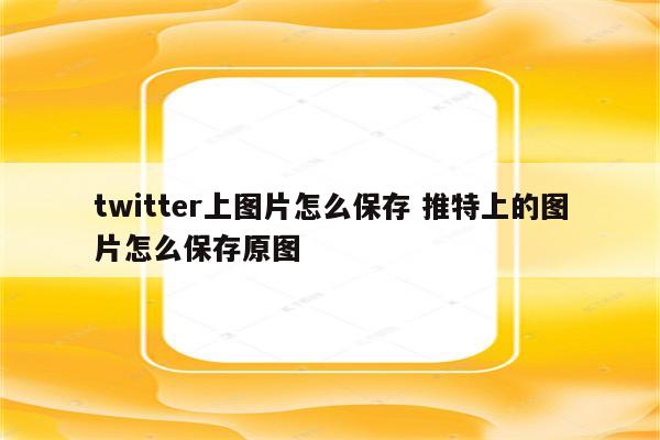 twitter上图片怎么保存 推特上的图片怎么保存原图