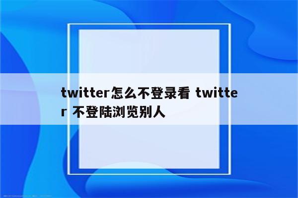 twitter怎么不登录看 twitter 不登陆浏览别人