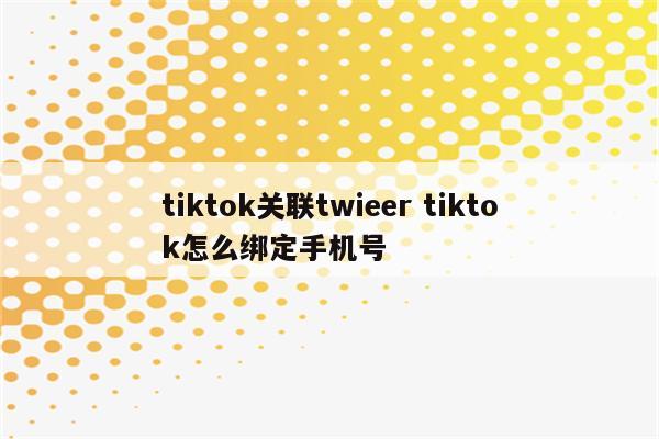 tiktok关联twieer tiktok怎么绑定手机号