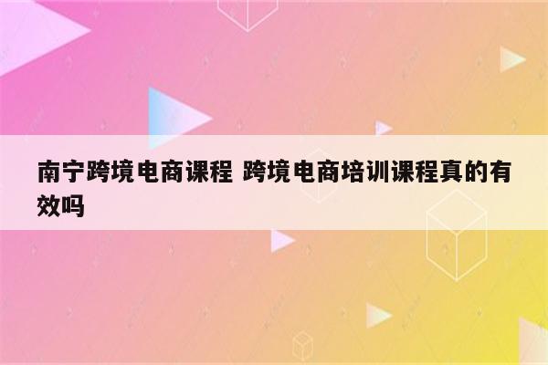 南宁跨境电商课程 跨境电商培训课程真的有效吗