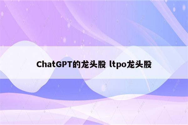 ChatGPT的龙头股 ltpo龙头股