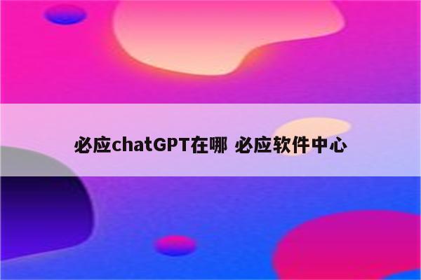 必应chatGPT在哪 必应软件中心