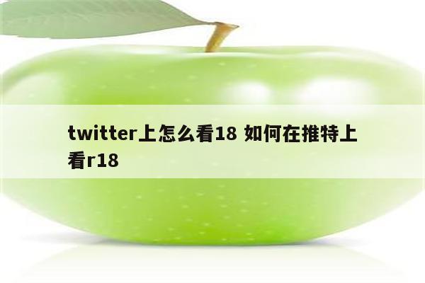 twitter上怎么看18 如何在推特上看r18