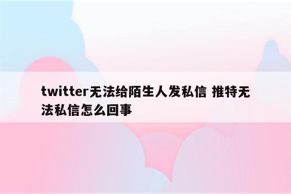 twitter无法给陌生人发私信 推特无法私信怎么回事