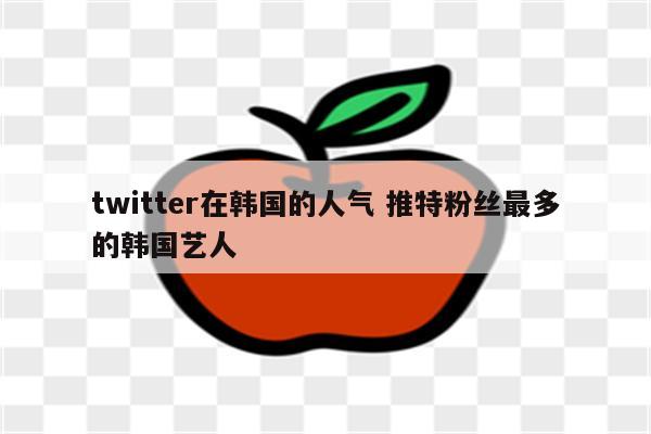 twitter在韩国的人气 推特粉丝最多的韩国艺人