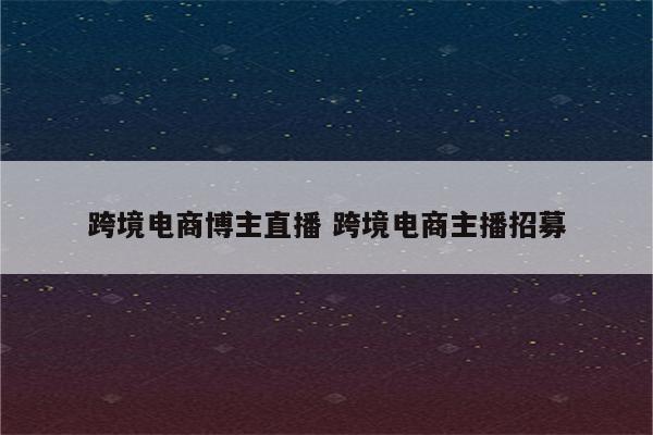 跨境电商博主直播 跨境电商主播招募