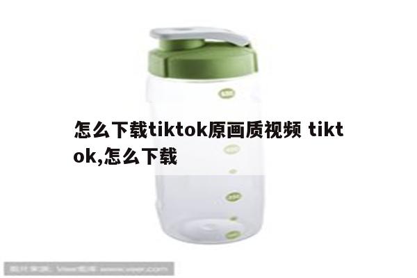 怎么下载tiktok原画质视频 tiktok,怎么下载