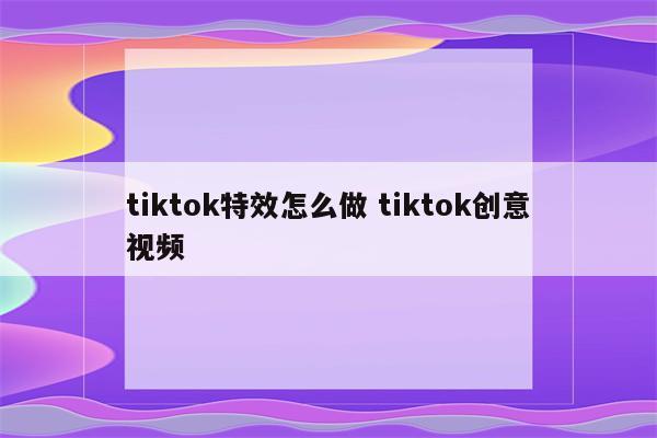 tiktok特效怎么做 tiktok创意视频