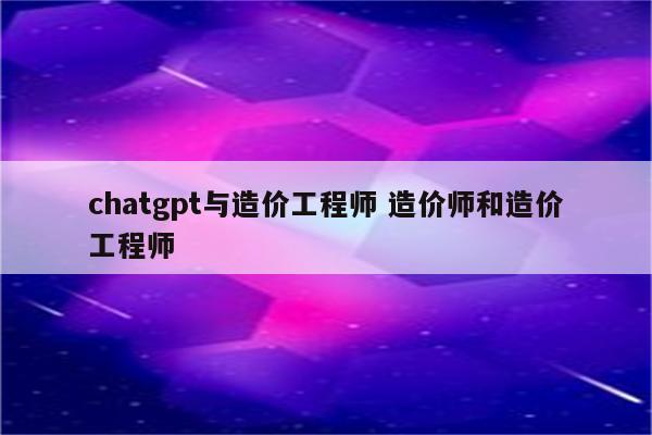 chatgpt与造价工程师 造价师和造价工程师