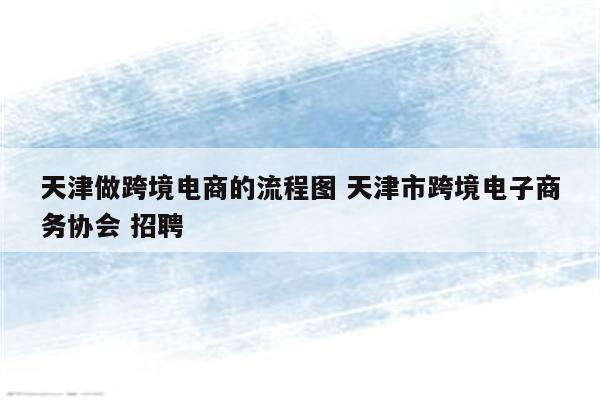 天津做跨境电商的流程图 天津市跨境电子商务协会 招聘