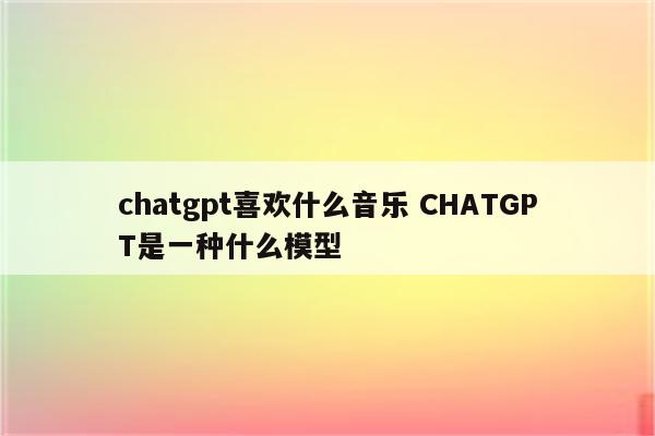 chatgpt喜欢什么音乐 CHATGPT是一种什么模型