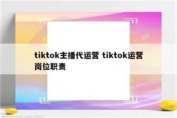 tiktok主播代运营 tiktok运营岗位职责