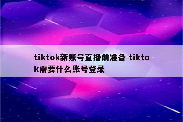 tiktok新账号直播前准备 tiktok需要什么账号登录