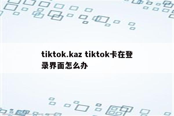 tiktok.kaz tiktok卡在登录界面怎么办