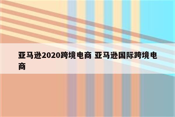 亚马逊2020跨境电商 亚马逊国际跨境电商