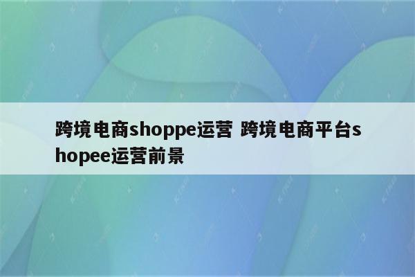 跨境电商shoppe运营 跨境电商平台shopee运营前景