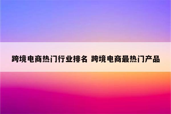 跨境电商热门行业排名 跨境电商最热门产品