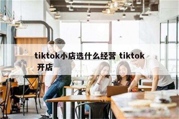 tiktok小店选什么经营 tiktok 开店