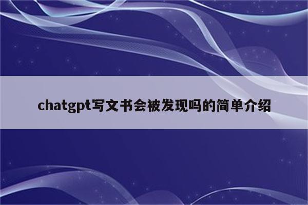 chatgpt写文书会被发现吗的简单介绍