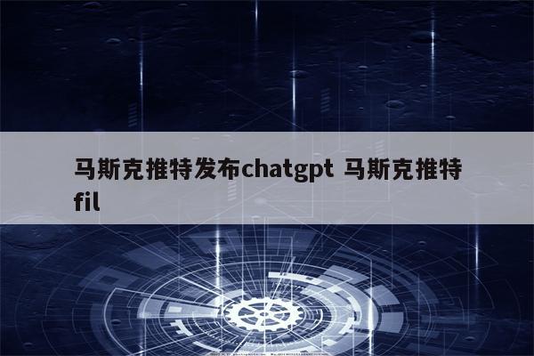 马斯克推特发布chatgpt 马斯克推特fil