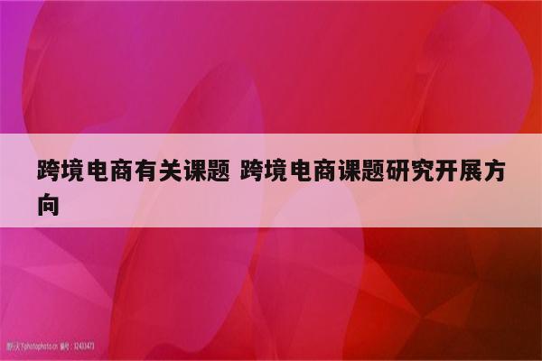 跨境电商有关课题 跨境电商课题研究开展方向
