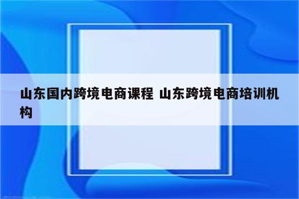 山东国内跨境电商课程 山东跨境电商培训机构