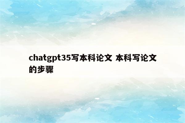 chatgpt35写本科论文 本科写论文的步骤